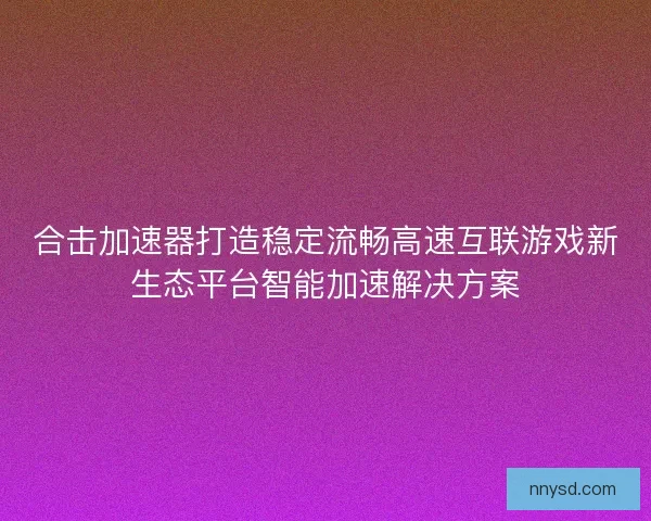 合击加速器打造稳定流畅高速互联游戏新生态平台智能加速解决方案