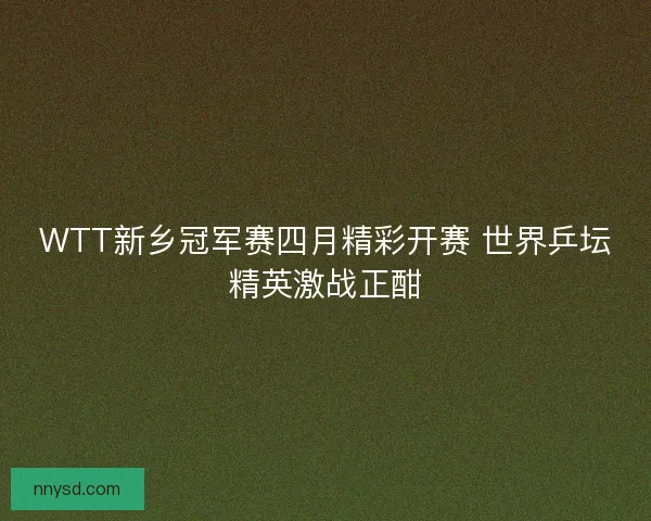 WTT新乡冠军赛四月精彩开赛 世界乒坛精英激战正酣